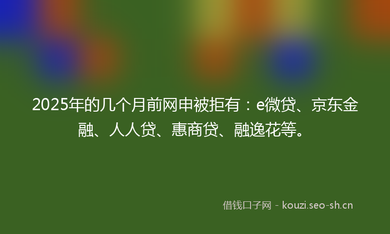 2025年的几个月前网申被拒有:e微贷、京东金融、人人贷、惠商贷、融逸花等。