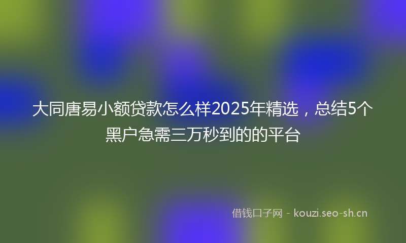 大同唐易小额贷款怎么样2025年精选，总结5个黑户急需三万秒到的的平台
