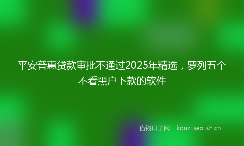 平安普惠贷款审批不通过2025年精选，罗列五个不看黑户下款的软件