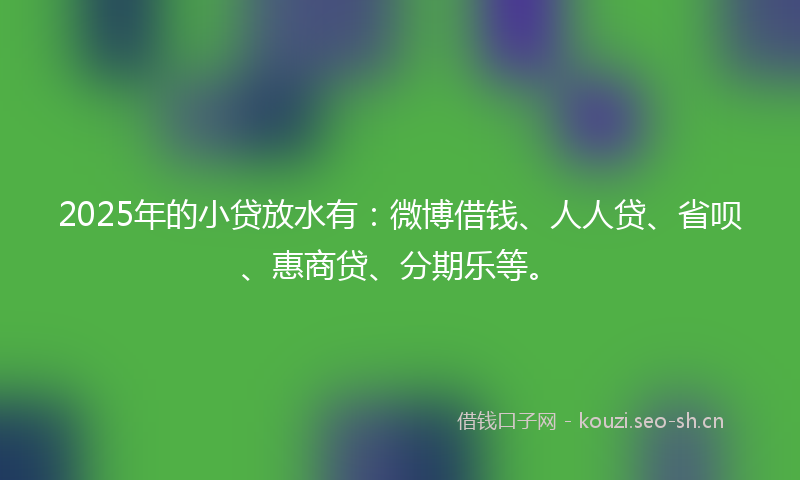 2025年的小贷放水有：微博借钱、人人贷、省呗、惠商贷、分期乐等。