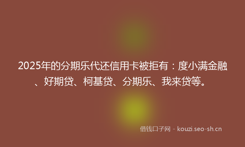 2025年的分期乐代还信用卡被拒有：度小满金融、好期贷、柯基贷、分期乐、我来贷等。