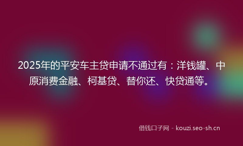 2025年的平安车主贷申请不通过有：洋钱罐、中原消费金融、柯基贷、替你还、快贷通等。