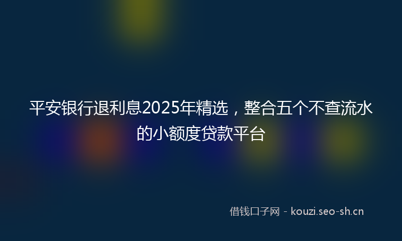 平安银行退利息2025年精选，整合五个不查流水的小额度贷款平台