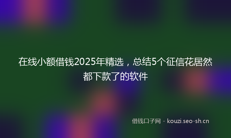在线小额借钱2025年精选，总结5个征信花居然都下款了的软件