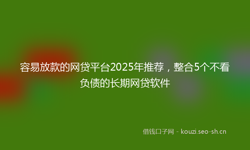 容易放款的网贷平台2025年推荐，整合5个不看负债的长期网贷软件