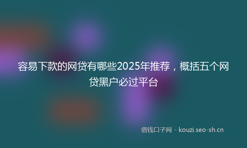 容易下款的网贷有哪些2025年推荐，概括五个网贷黑户必过平台