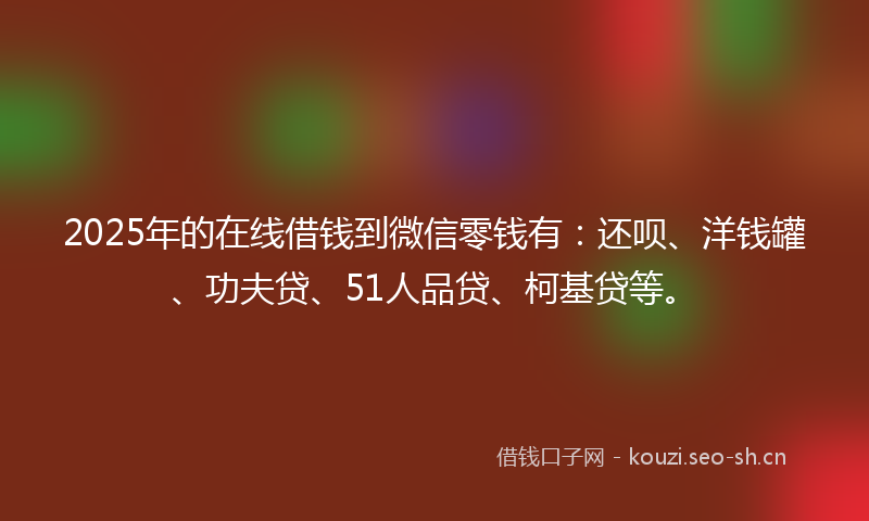 2025年的在线借钱到微信零钱有：还呗、洋钱罐、功夫贷、51人品贷、柯基贷等。