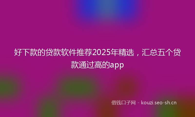 好下款的贷款软件推荐2025年精选，汇总五个贷款通过高的app