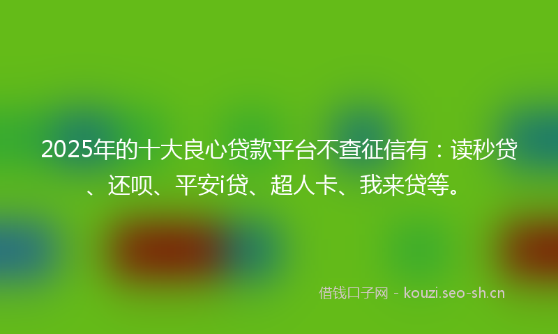 2025年的十大良心贷款平台不查征信有：读秒贷、还呗、平安i贷、超人卡、我来贷等。