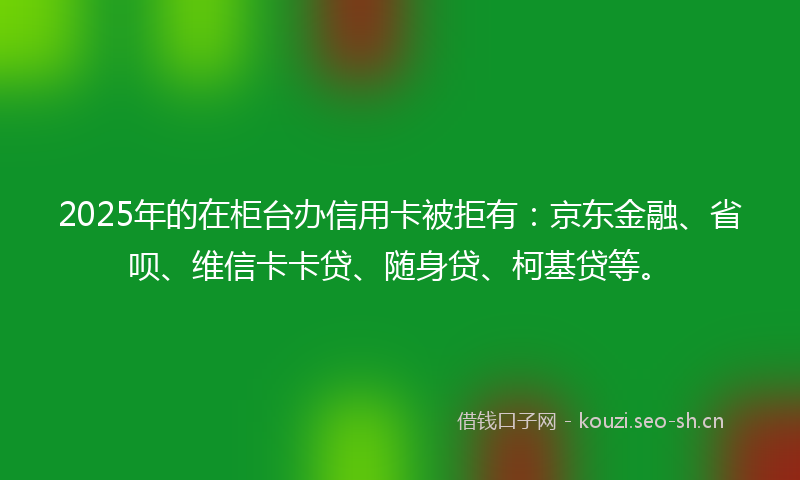 2025年的在柜台办信用卡被拒有:京东金融、省呗、维信卡卡贷、随身贷、柯基贷等。