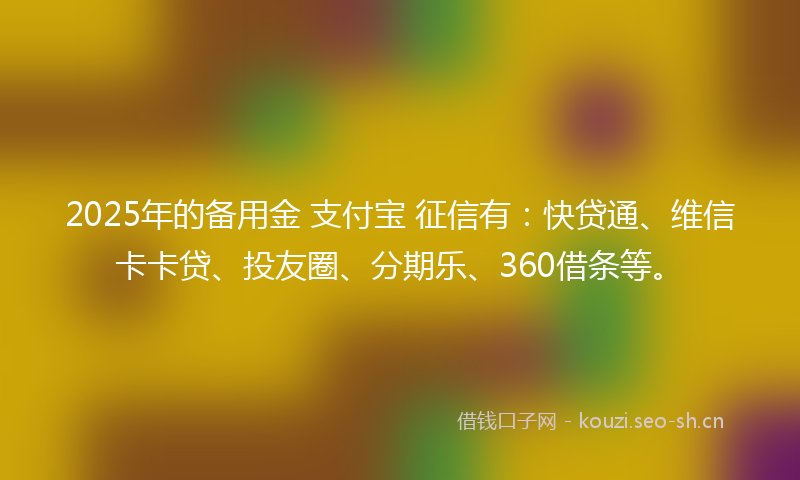2025年的备用金 支付宝 征信有：快贷通、维信卡卡贷、投友圈、分期乐、360借条等。
