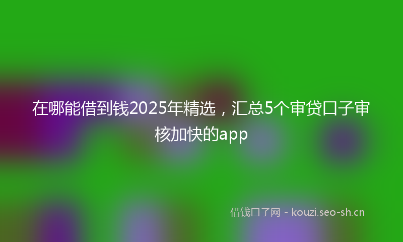 在哪能借到钱2025年精选，汇总5个审贷口子审核加快的app