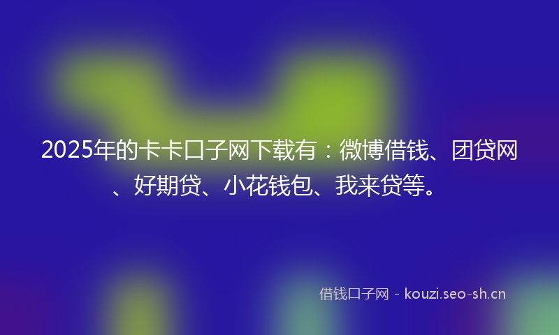 2025年的卡卡口子网下载有：微博借钱、团贷网、好期贷、小花钱包、我来贷等。