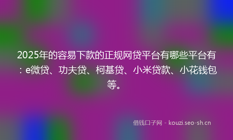 2025年的容易下款的正规网贷平台有哪些平台有：e微贷、功夫贷、柯基贷、小米贷款、小花钱包等。