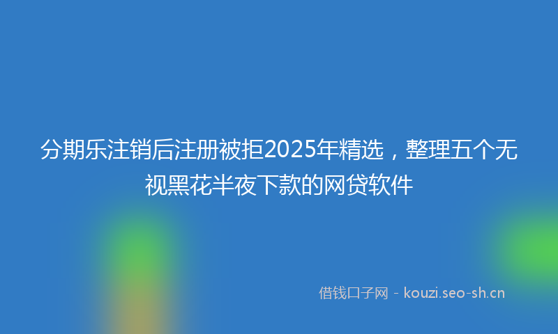 分期乐注销后注册被拒2025年精选，整理五个无视黑花半夜下款的网贷软件