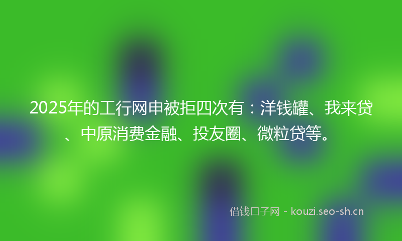2025年的工行网申被拒四次有：洋钱罐、我来贷、中原消费金融、投友圈、微粒贷等。