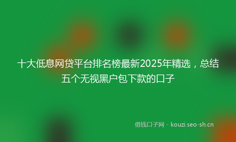 十大低息网贷平台排名榜最新2025年精选，总结五个无视黑户包下款的口子