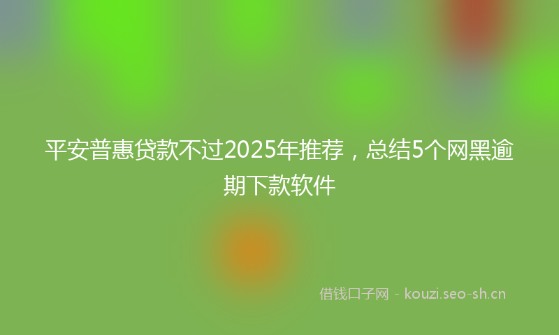 平安普惠贷款不过2025年推荐，总结5个网黑逾期下款软件