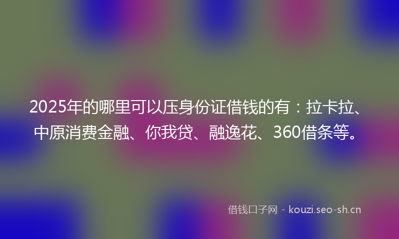 2025年的哪里可以压身份证借钱的有：拉卡拉、中原消费金融、你我贷、融逸花、360借条等。
