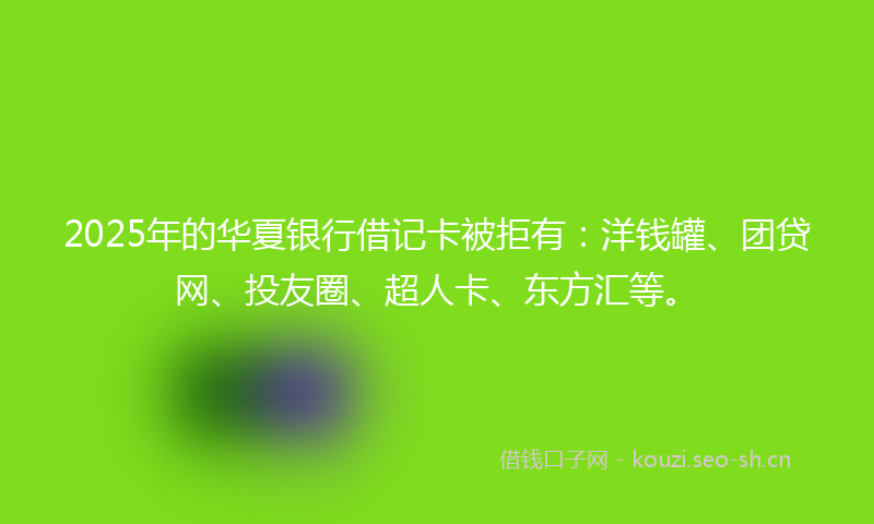 2025年的华夏银行借记卡被拒有：洋钱罐、团贷网、投友圈、超人卡、东方汇等。
