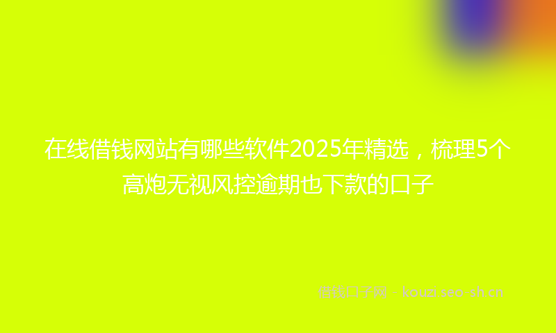 在线借钱网站有哪些软件2025年精选，梳理5个高炮无视风控逾期也下款的口子