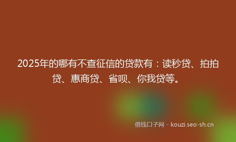 2025年的哪有不查征信的贷款有：读秒贷、拍拍贷、惠商贷、省呗、你我贷等。