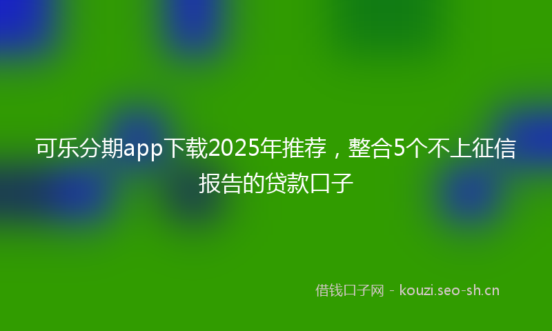 可乐分期app下载2025年推荐，整合5个不上征信报告的贷款口子