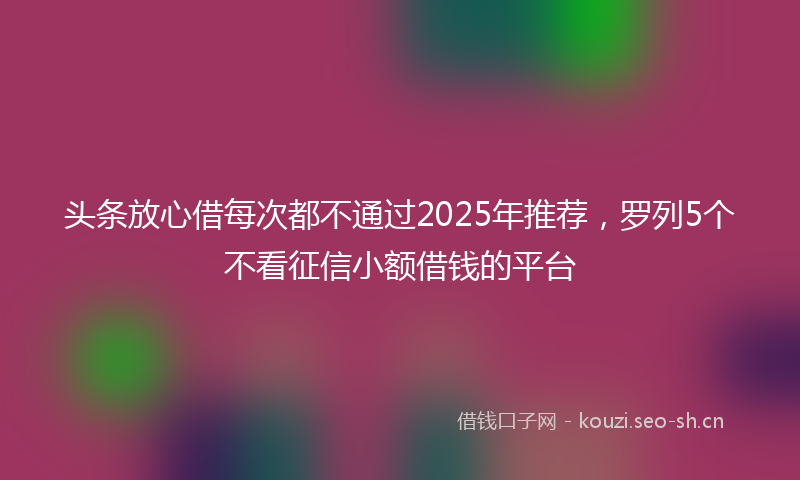 头条放心借每次都不通过2025年推荐，罗列5个不看征信小额借钱的平台