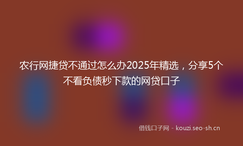 农行网捷贷不通过怎么办2025年精选，分享5个不看负债秒下款的网贷口子