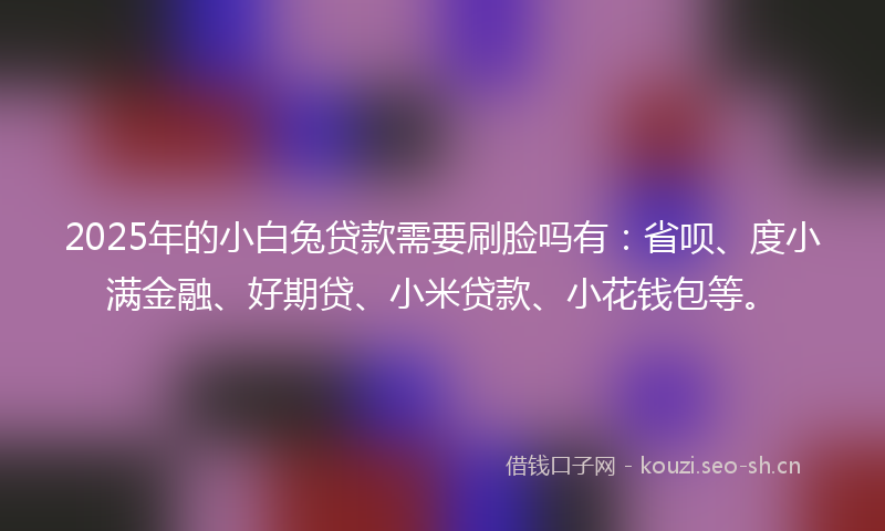 2025年的小白兔贷款需要刷脸吗有：省呗、度小满金融、好期贷、小米贷款、小花钱包等。