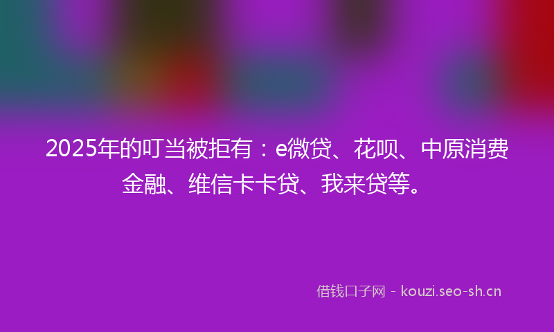 2025年的叮当被拒有：e微贷、花呗、中原消费金融、维信卡卡贷、我来贷等。
