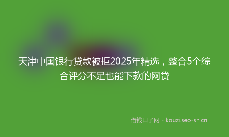天津中国银行贷款被拒2025年精选，整合5个综合评分不足也能下款的网贷