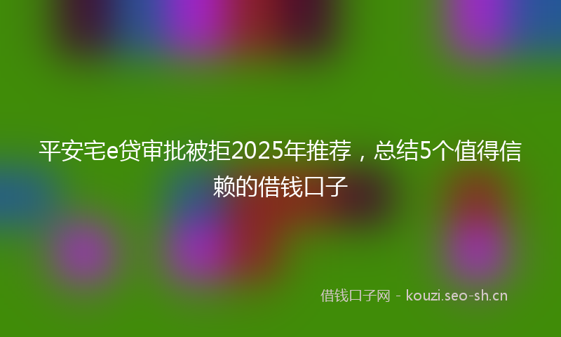 平安宅e贷审批被拒2025年推荐，总结5个值得信赖的借钱口子