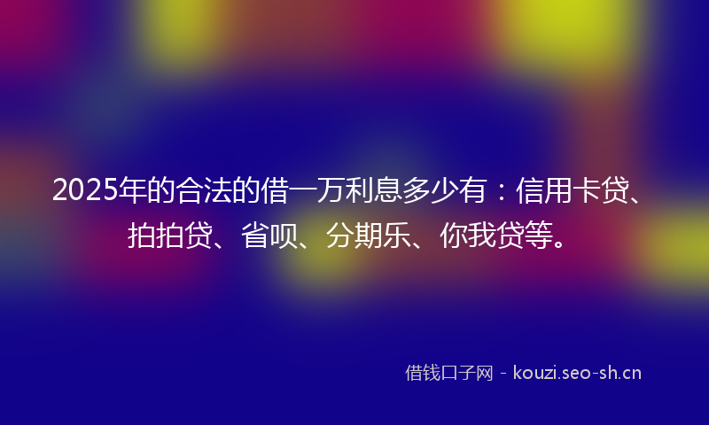 2025年的合法的借一万利息多少有：信用卡贷、拍拍贷、省呗、分期乐、你我贷等。