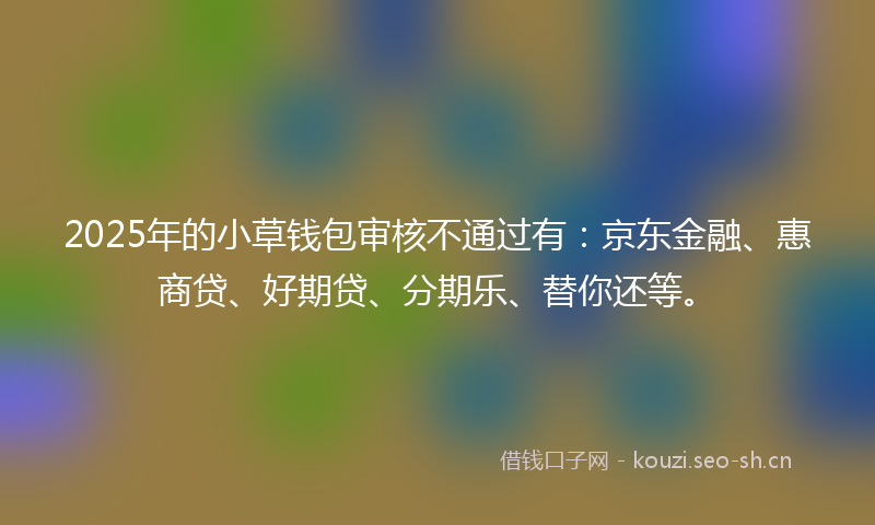 2025年的小草钱包审核不通过有：京东金融、惠商贷、好期贷、分期乐、替你还等。