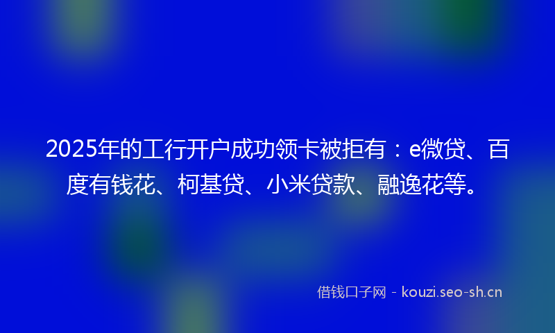 2025年的工行开户成功领卡被拒有：e微贷、百度有钱花、柯基贷、小米贷款、融逸花等。
