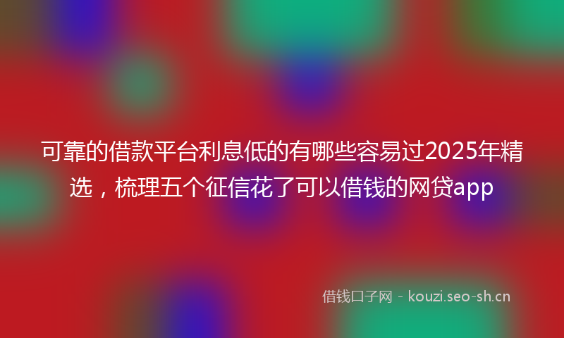 可靠的借款平台利息低的有哪些容易过2025年精选，梳理五个征信花了可以借钱的网贷app