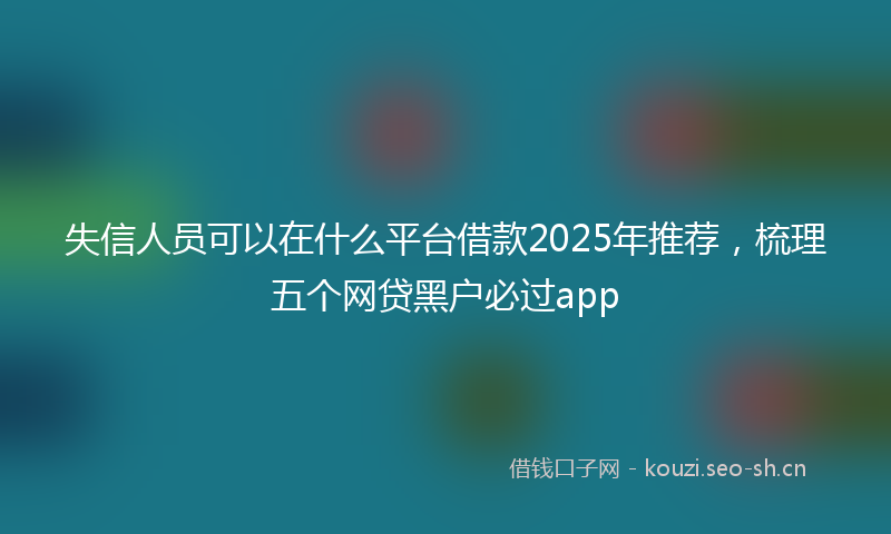 失信人员可以在什么平台借款2025年推荐，梳理五个网贷黑户必过app