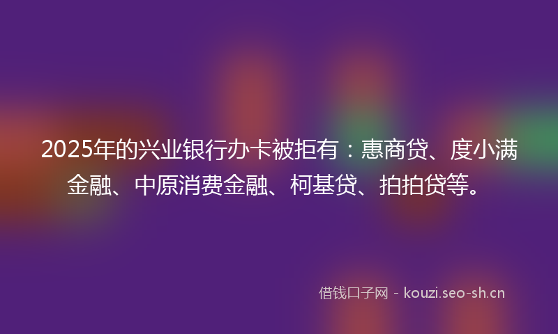 2025年的兴业银行办卡被拒有：惠商贷、度小满金融、中原消费金融、柯基贷、拍拍贷等。