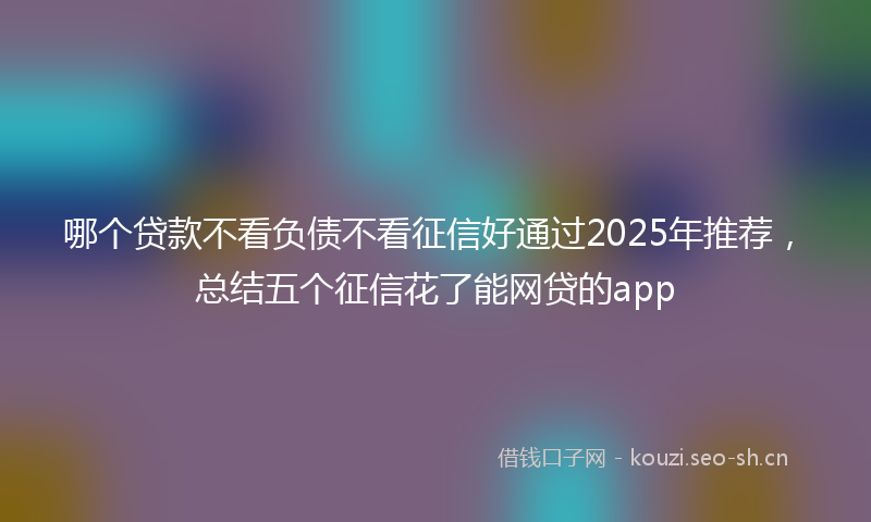 哪个贷款不看负债不看征信好通过2025年推荐,总结五个征信花了能网贷的app