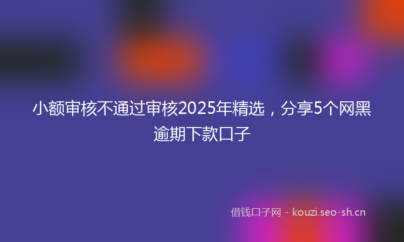 小额审核不通过审核2025年精选，分享5个网黑逾期下款口子