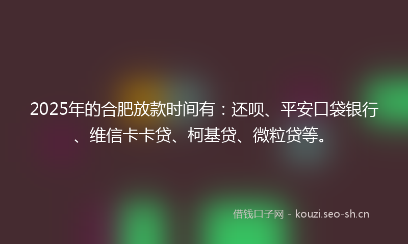 2025年的合肥放款时间有：还呗、平安口袋银行、维信卡卡贷、柯基贷、微粒贷等。