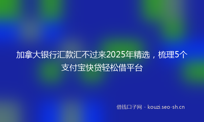 加拿大银行汇款汇不过来2025年精选，梳理5个支付宝快贷轻松借平台