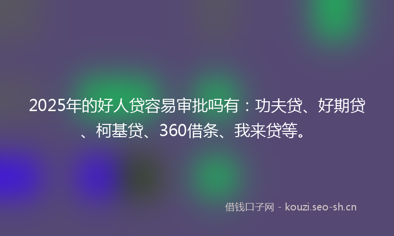 2025年的好人贷容易审批吗有：功夫贷、好期贷、柯基贷、360借条、我来贷等。
