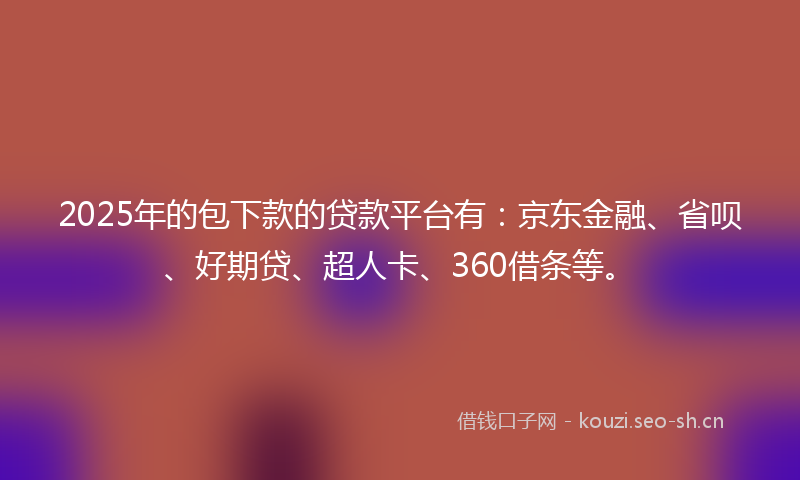 2025年的包下款的贷款平台有：京东金融、省呗、好期贷、超人卡、360借条等。