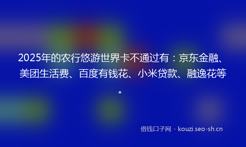2025年的农行悠游世界卡不通过有：京东金融、美团生活费、百度有钱花、小米贷款、融逸花等。