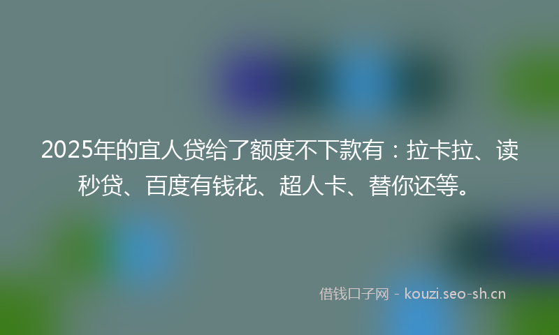 2025年的宜人贷给了额度不下款有：拉卡拉、读秒贷、百度有钱花、超人卡、替你还等。