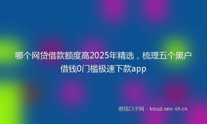 哪个网贷借款额度高2025年精选，梳理五个黑户借钱0门槛极速下款app