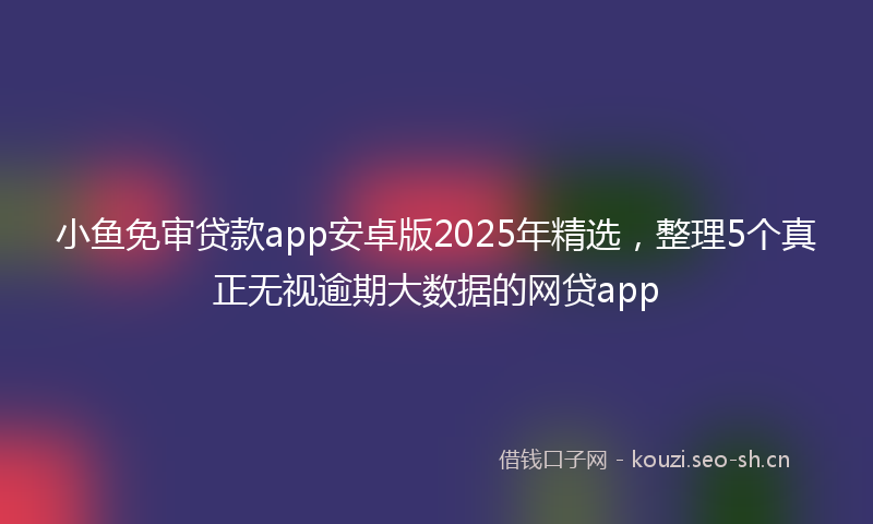 小鱼免审贷款app安卓版2025年精选，整理5个真正无视逾期大数据的网贷app