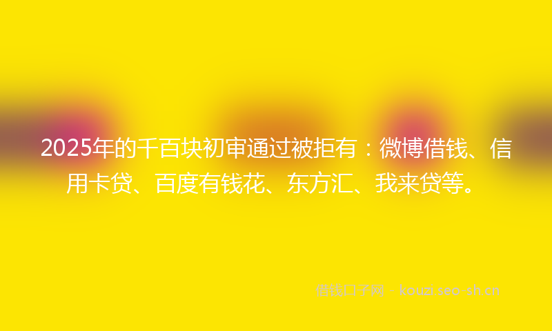 2025年的千百块初审通过被拒有：微博借钱、信用卡贷、百度有钱花、东方汇、我来贷等。